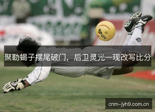 聚勒蝎子摆尾破门，后卫灵光一现改写比分